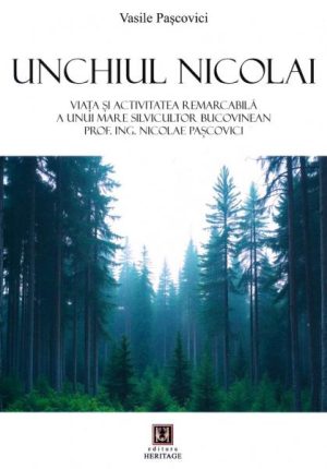 Unchiul Nicolai. Viata si activitatea remarcabila a unui mare silvicultor bucovinean - Prof. ing. Nicolae Pascovici